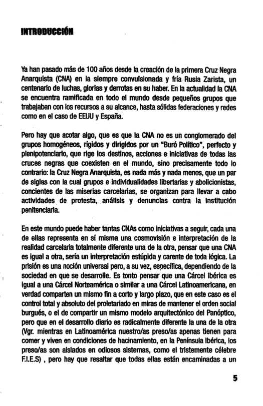Yahan pasado més de 100 afos desde la creacitn de la primera Cruz Negra Anarquista (CNA) en la siempre convulsionada y fra Rusla Zarista, un centenario de lchas, glorias y derrotas en su haber. En la actualidad fa CNA se encuentra ramificada en todo el mundo desde pequefios grupos que trabajaban con los recursas a su alcance, hasta sflidas federaciones y redes como en el caso de EEU y Espafia.  Pero hay que acotar aigo, que es que la CNA o es un conglomerado del grupos homogéneos, rigidos y dirigidos por un “Burd Politico”, perfecto y plenipotenciario, que rige los destinos, acciones e niciativas de todas las cruces negras que coexisten en el mundo, sino precisamente todo lo contrario: Ia Cruz Negra Anarquista, es nada més y nada menos, que un par de sigtas con Ia cual grupos e individualidades libertarias y abolicionistas, concientes de las miserias carcelarias, se organizan para llevar a cabo actividades de protesta, andlisls y denuncias contra la institucion penitenciaria.  En este mundo puede haber tantas CNAS como inicativas a sequir, cada una de ellas representa en sf misma una cosmovisién e Interpretacién de la realidad carcelaria totalmente diferente una de la otra, pensar que una CNA es igual a ofra, seria un interpretacién estipida y carente e toda légica. La prisién es una nocion universal pero, a su vez especifica, dependiendo de la sociedad en que se desarrolle. Es tonto pensar que una Crcel Ibérica es Igual a una Cércel Norteamérica o similar a una Cércel Latinoamericana, en verdad comparten un mismo fin a corto y largo plazo, que en este caso es el control totaly absoluto del proletariado en miras de mantener el orden social burgués, o el de compartir un mismo modelo arquitecttnico del Pandptico, pero que en el desamrolo diario es radicalmente diferente la na de la otra (Vgr. mientras en Latinoamérica nuestro/as preso/as apenas tienen para ‘comer y viven en condiciones de hacinamiento, en la Peninsula Ibérica, los preso/as son aislados en odiosos sistemas, como el tristements célebre FLE.S) , pero hay que resaltar que todas ellas estén encaminadas a un 
